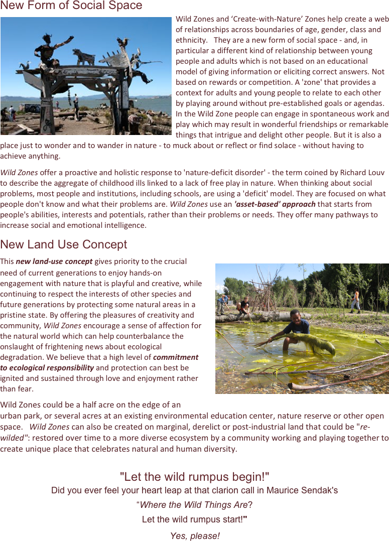 New Form of Social Space
Wild￼ Zones and ‘Create-with-Nature’ Zones help create a web of relationships across boundaries of age, gender, class and ethnicity.   They are a new form of social space - and, in particular a different kind of relationship between young people and adults which is not based on an educational model of giving information or eliciting correct answers. Not based on rewards or competition. A 'zone' that provides a context for adults and young people to relate to each other by playing around without pre-established goals or agendas.   In the Wild Zone people can engage in spontaneous work and play which may result in wonderful friendships or remarkable things that intrigue and delight other people. But it is also a place just to wonder and to wander in nature - to muck about or reflect or find solace - without having to achieve anything.
Wild Zones offer a proactive and holistic response to 'nature-deficit disorder' - the term coined by Richard Louv to describe the aggregate of childhood ills linked to a lack of free play in nature. When thinking about social problems, most people and institutions, including schools, are using a 'deficit' model. They are focused on what people don't know and what their problems are. Wild Zones use an 'asset-based' approach that starts from people's abilities, interests and potentials, rather than their problems or needs. They offer many pathways to increase social and emotional intelligence.
New Land Use Concept
This new land-use concept gives priority to the ￼crucial need of current generations to enjoy hands-on engagement with nature that is playful and creative, while continuing to respect the interests of other species and future generations by protecting some natural areas in a pristine state. By offering the pleasures of creativity and community, Wild Zones encourage a sense of affection for the natural world which can help counterbalance the onslaught of frightening news about ecological degradation. We believe that a high level of commitment to ecological responsibility and protection can best be ignited and sustained through love and enjoyment rather than fear.  
Wild Zones could be a half acre on the edge of an urban park, or several acres at an existing environmental education center, nature reserve or other open space.   Wild Zones can also be created on marginal, derelict or post-industrial land that could be "re-wilded": restored over time to a more diverse ecosystem by a community working and playing together to create unique place that celebrates natural and human diversity.
"Let the wild rumpus begin!"   
Did you ever feel your heart leap at that clarion call in Maurice Sendak's 
“Where the Wild Things Are?
Let the wild rumpus start!"
Yes, please!








